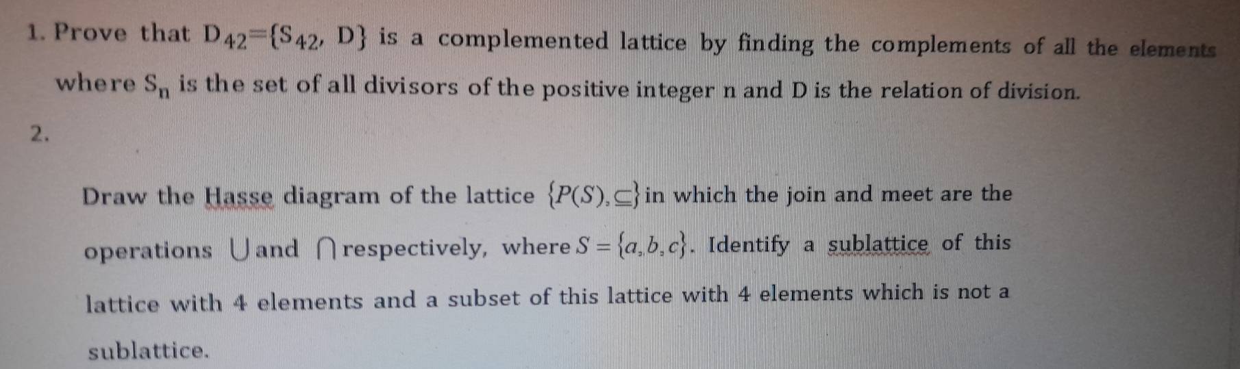 Prove that D_42= S_42,D is a complemented lattice by finding the complements of all the elements 
where S_n is the set of all divisors of the positive integer n and D is the relation of division. 
2. 
Draw the Hasse diagram of the lattice  P(S),⊂eq  in which the join and meet are the 
operations ∪and ∩respectively, where S= a,b,c. Identify a sublattice of this 
lattice with 4 elements and a subset of this lattice with 4 elements which is not a 
sublattice.