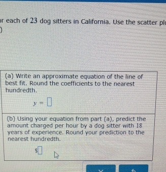 or each of 23 dog sitters in California. Use the scatter pl 
(a) Write an approximate equation of the line of 
best fit. Round the coefficients to the nearest 
hundredth.
y=□
(b) Using your equation from part (a), predict the 
amount charged per hour by a dog sitter with 18
years of experience. Round your prediction to the 
nearest hundredth.