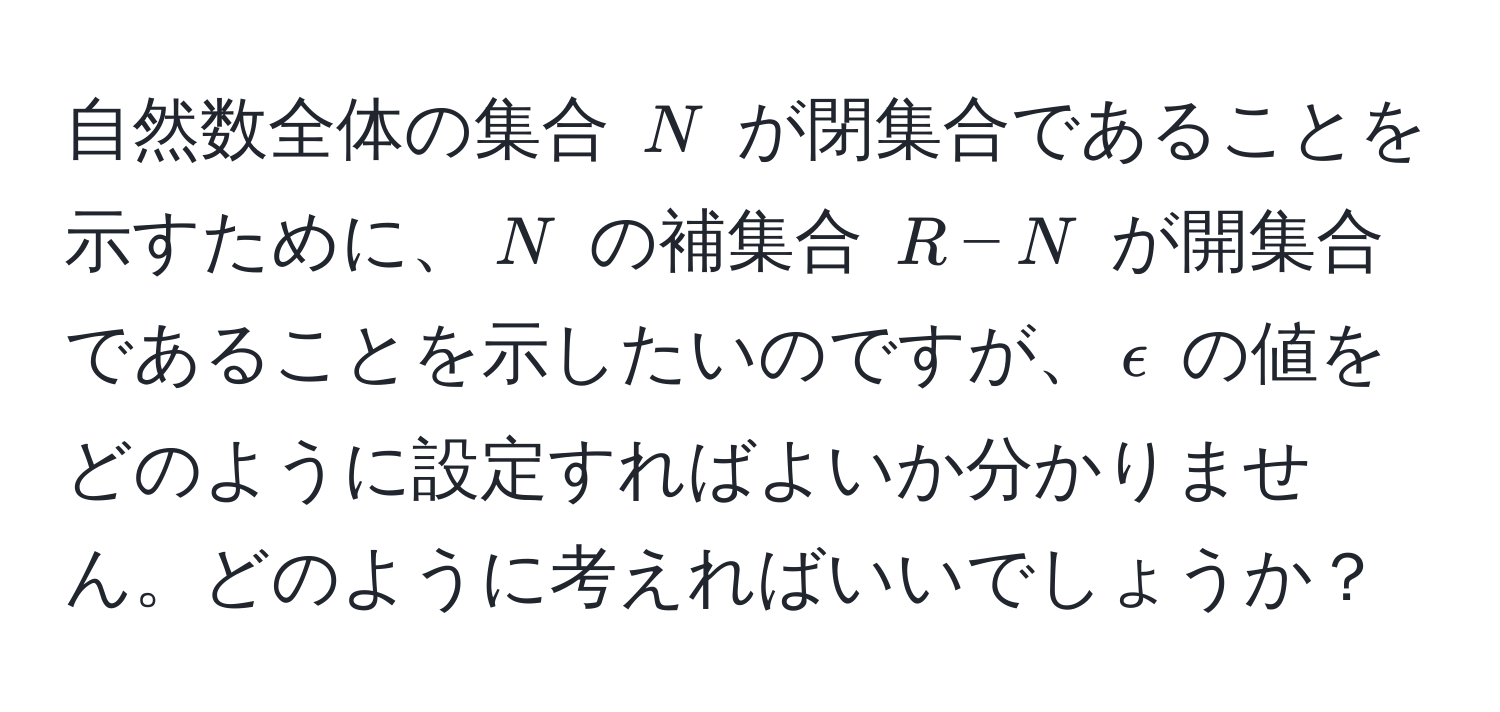 自然数全体の集合 $N$ が閉集合であることを示すために、$N$ の補集合 $R - N$ が開集合であることを示したいのですが、$epsilon$ の値をどのように設定すればよいか分かりません。どのように考えればいいでしょうか？