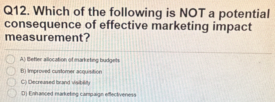 Which of the following is NOT a potential
consequence of effective marketing impact
measurement?
A) Better allocation of marketing budgets
B) Improved customer acquisition
C) Decreased brand visibility
D) Enhanced marketing campaign effectiveness