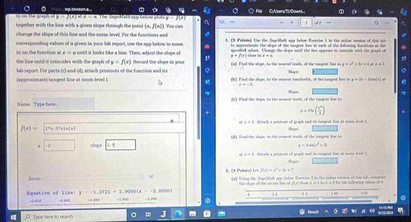 ' . wp.towson.e...  C:/Users/TJ/Downl..
in on the graph o y=J(x) at x=a The SageMatà app below plots y=J(x) of 2 . . ,
together with the line with a given slope through the point (a,f(a)). You can ...
+ 1
. ..
change the slope of this line and the zoom level. For the functions and
corresponding values of a given in your lab report, use the app below to zoom 1. (3 Points) Use the SageMath app below Exercise 1 in the online version of this lab
to approximate the slope of the tangent line to each of the following functions at the
in on the function at x=a until it looks like a line. Then, adjust the slope of specified values. Change the slope until the line appears to coincide with the graph of
y=f(x) close to x=a.
the line until it coincides with the graph of y=f(x) Record the slope in your (a) Find the slope, to the nearest tenth, of the tangent line to y=x^2+2x+4 x=1.
lab report. For parts (c) and (d), attach printouts of the function and its Slope:
(approximate) tangent line at zoom level 1 (b) Find the slope, to the nearest hundredth, of the tangent line to y=2x-3sin (x)
r=-2
Slopes
Name: Type here... (c) Find the slope, to the nearest tenth, of the tangent line to
y=2ln ( x^3/3 )
at x=1.. Attach a printout of graph and its tangent line at zoom level 1.
f(x)= 2°x-3°sin (x) Slope:
(d) Find the slope, to the nearest tenth, of the tangent line to
a -2 slope 2.9 y=4sin (x^2+3)
at x-1. Attach a printout of graph and its tangent line at zoom level 1.
Slope
2. (3 Points) Let f(x)=x^3+3x+7
97
Zoom (a) Using the SageMafy app below Exercise 2 in the online version of this lab, compute
the slope of the secant lie of f(x) to
Equation of line: y--1.2721=2.9000(x--2.0000) 3.1 from r=1 z=b for the following valses of f
B
14 1.05 1.01
-2.010 -2.005 -2.000 ~1.995 -1.990
11:15 PM
Type here to search Result 9/23/2024
