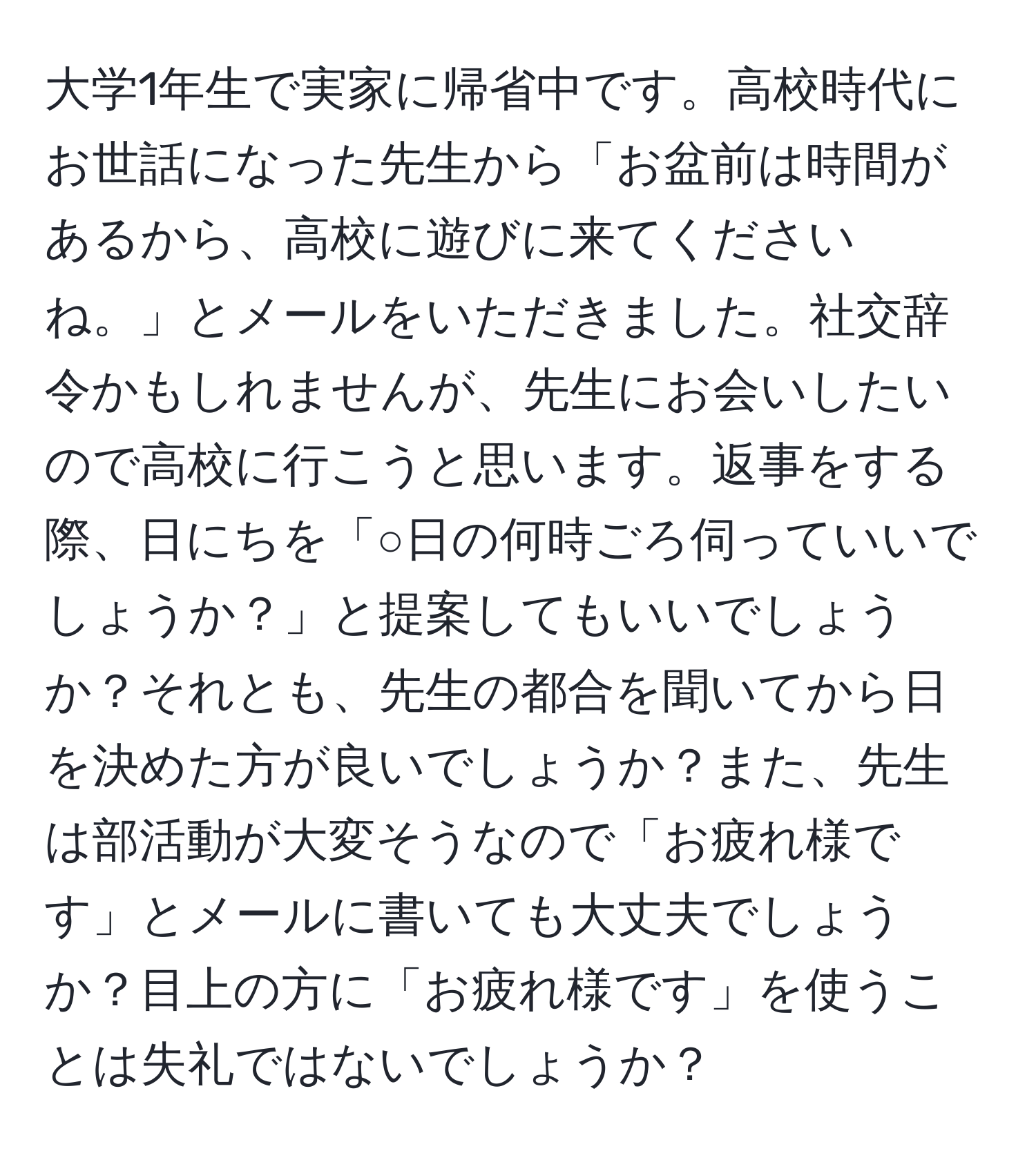 大学1年生で実家に帰省中です。高校時代にお世話になった先生から「お盆前は時間があるから、高校に遊びに来てくださいね。」とメールをいただきました。社交辞令かもしれませんが、先生にお会いしたいので高校に行こうと思います。返事をする際、日にちを「○日の何時ごろ伺っていいでしょうか？」と提案してもいいでしょうか？それとも、先生の都合を聞いてから日を決めた方が良いでしょうか？また、先生は部活動が大変そうなので「お疲れ様です」とメールに書いても大丈夫でしょうか？目上の方に「お疲れ様です」を使うことは失礼ではないでしょうか？