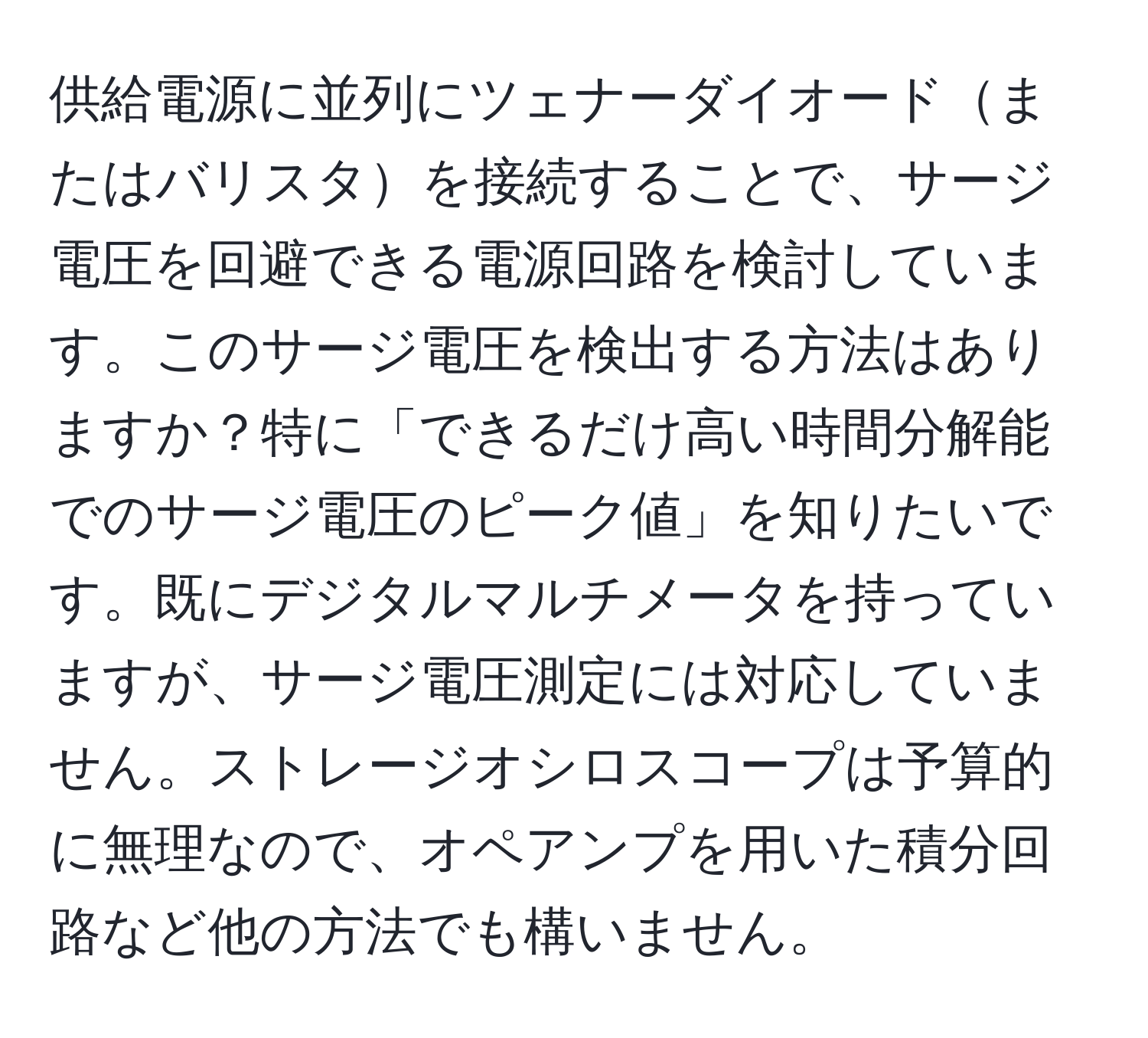 供給電源に並列にツェナーダイオードまたはバリスタを接続することで、サージ電圧を回避できる電源回路を検討しています。このサージ電圧を検出する方法はありますか？特に「できるだけ高い時間分解能でのサージ電圧のピーク値」を知りたいです。既にデジタルマルチメータを持っていますが、サージ電圧測定には対応していません。ストレージオシロスコープは予算的に無理なので、オペアンプを用いた積分回路など他の方法でも構いません。