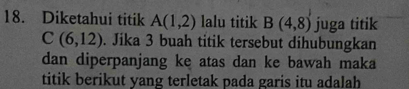 Diketahui titik A(1,2) lalu titik B(4,8) juga titik
C(6,12). Jika 3 buah titik tersebut dihubungkan 
dan diperpanjang ke atas dan ke bawah maka 
titik berikut yang terletak pada garis itu adalah