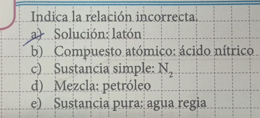 Indica la relación incorrecta
a) Solución: latón
b) Compuesto atómico: ácido nítrico
c) Sustancia simple: N_2
d) Mezcla: petróleo
e) Sustancia pura: agua regia