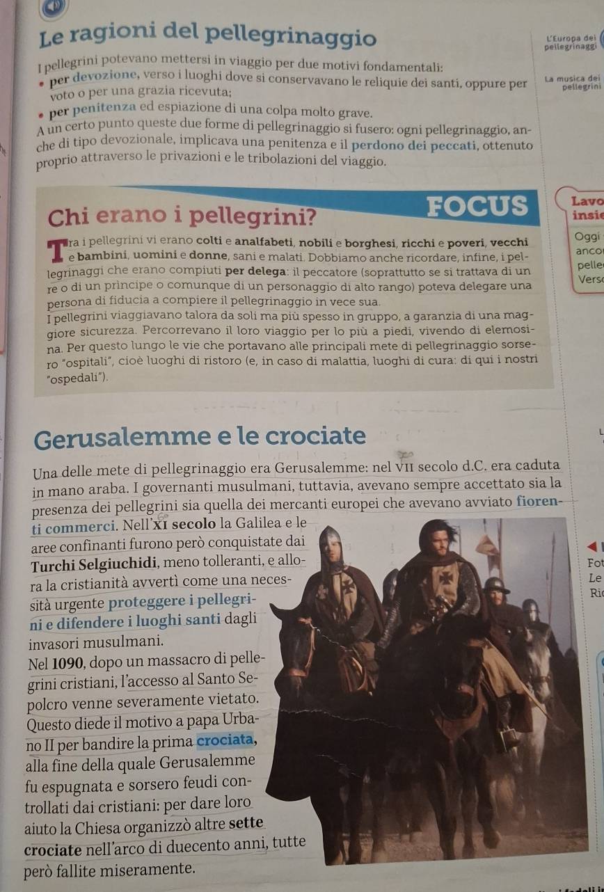 Le ragioni del pellegrinaggio
L'Europa dei
pellegrinaggi
I pellegrini potevano mettersi in viaggio per due motivi fondamentali:
per devozione, verso i luoghi dove si conservavano le reliquie dei santi, oppure per La musica dei
voto o per una grazia ricevuta;
pellegrini
per penitenza ed espiazione di una colpa molto grave.
A un certo punto queste due forme di pellegrinaggio si fusero: ogni pellegrinaggio, an-
che di tipo devozionale, implicava una penitenza e il perdono dei peccati, ottenuto
proprio attraverso le privazioni e le tribolazioni del viaggio.
Chi erano i pellegrini? FOCUS Lavo insie
ara i pellegrini vi erano colti e analfabeti, nobili e borghesi, ricchi e poveri, vecchi Oggi
e bambini, uomini e donne, sani e malati. Dobbiamo anche ricordare, infine, i pel- anco
leqrinaggi che erano compiuti per delega: il peccatore (soprattutto se si trattava di un pelle
re o di un prìncipe o comunque di un personaggio di alto rango) poteva delegare una Vers
persona di fiducia a compiere il pellegrinaggio in vece sua.
I pellegrini viaggiavano talora da soli ma più spesso in gruppo, a garanzia di una mag-
giore sicurezza. Percorrevano il loro viaggio per lo più a piedi, vivendo di elemosi-
na. Per questo lungo le vie che portavano alle principali mete di pellegrinaggio sorse-
ro "ospitali", cioè luoghi di ristoro (e, in caso di malattia, luoghi di cura: di qui i nostri
"ospedali").
Gerusalemme e le crociate
Una delle mete di pellegrinaggio era Gerusalemme: nel vII secolo d.C. era caduta
in mano araba. I governanti musulmani, tuttavia, avevano sempre accettato sia la
presenza dei pellegrini sia quella dei mercanti europei che avevano avviato fioren-
ti commerci. Nell´x1 secolo la Gal
aree confinanti furono però conquis
Turchi Selgiuchidi, meno tollerant
Fot
ra la cristianità avvertì come una n
Le
sità urgente proteggere i pellegri-
Ri
ni e difendere i luoghi santi dagli
invasori musulmani.
Nel 1090, dopo un massacro di pell
grini cristiani, l’accesso al Santo Se-
polcro venne severamente vietato
Questo diede il motivo a papa Urba-
no II per bandire la prima crociata,
alla fine della quale Gerusalemme
fu espugnata e sorsero feudi con-
trollati dai cristiani: per dare loro
aiuto la Chiesa organizzò altre sett
crociate nell’arco di duecento an
però fallite miseramente.