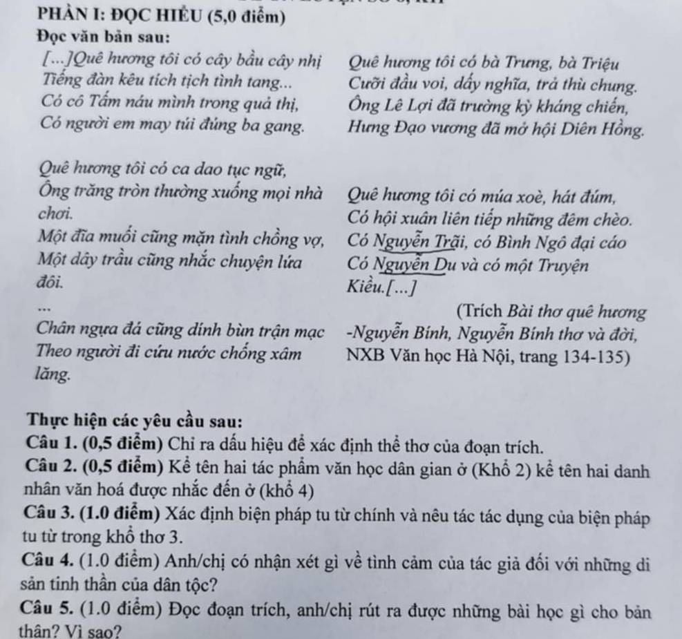 PHÀN I: ĐQC HIÉU (5,0 điểm)
Đọc văn bản sau:
[...]Quê hương tôi có cây bầu cây nhị Quê hương tôi có bà Trưng, bà Triệu
Tiếng đàn kêu tích tịch tình tang... Cưỡi đầu voi, dẩy nghĩa, trả thù chung.
Có cô Tấm náu mình trong quả thị, Ông Lê Lợi đã trường kỳ kháng chiến,
Có người em may túi đúng ba gang.  Hưng Đạo vương đã mở hội Diên Hồng.
Quê hương tôi có ca dao tục ngữ,
Ông trăng tròn thường xuống mọi nhà Quê hương tôi có múa xoè, hát đúm,
chơi. Có hội xuân liên tiếp những đêm chèo.
Một đĩa muổi cũng mặn tình chồng vợ, Có Nguyễn Trãi, có Bình Ngô đại cáo
Một dây trầu cũng nhắc chuyện lứa Có Nguyễn Du và có một Truyện
đôi.
Kiểu.[...]
..
(Trích Bài thơ quê hương
Chân ngựa đá cũng dính bùn trận mạc -Nguyễn Bính, Nguyễn Bính thơ và đời,
Theo người đi cứu nước chống xâm  NXB Văn học Hà Nội, trang 134-135)
lăng.
Thực hiện các yêu cầu sau:
Câu 1. (0,5 điểm) Chỉ ra dấu hiệu để xác định thể thơ của đoạn trích.
Câu 2. (0,5 điểm) Kể tên hai tác phẩm văn học dân gian ở (Khổ 2) kể tên hai danh
nhân văn hoá được nhắc đến ở (khổ 4)
Câu 3. (1.0 điểm) Xác định biện pháp tu từ chính và nêu tác tác dụng của biện pháp
tu từ trong khổ thơ 3.
Câu 4. (1.0 điểm) Anh/chị có nhận xét gì về tình cảm của tác giả đối với những di
sản tinh thần của dân tộc?
Câu 5. (1.0 điểm) Đọc đoạn trích, anh/chị rút ra được những bài học gì cho bản
thân? Vì sao?