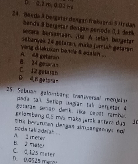 D. 0,2 m; 0,02 Hz
24. Benda A bergetar dengan frekuensi 5 Hz dan
benda B bergetar dengan periode 0,1 detik
secara bersamaan. Jikz A telah bergetar
sebanyak 24 getaran, maka jumlah getaran
yang dilakukan benda B adalah ...
A. 48 getaran
B. 24 getaran
C 12 getaran
D. 4,8 getaran
25. Sebuah gelombang transversal menjalar
pada tali, Setiap bagian tall bergetar 4
getaran setap detik, Jika cepat rambat
gelombang 0,5 m/s maka jarak antara dua 30
titik berurutan dengan simpangannya no 
pada tali adalah ...
A 1 meter
B. 2 meter
C. 0,125 meter
D. 0,0625 meter