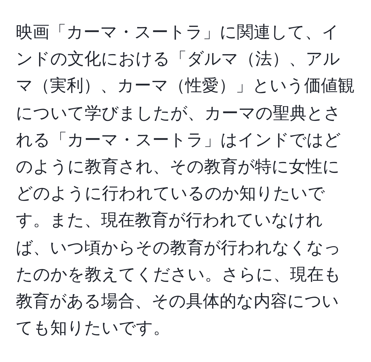 映画「カーマ・スートラ」に関連して、インドの文化における「ダルマ法、アルマ実利、カーマ性愛」という価値観について学びましたが、カーマの聖典とされる「カーマ・スートラ」はインドではどのように教育され、その教育が特に女性にどのように行われているのか知りたいです。また、現在教育が行われていなければ、いつ頃からその教育が行われなくなったのかを教えてください。さらに、現在も教育がある場合、その具体的な内容についても知りたいです。