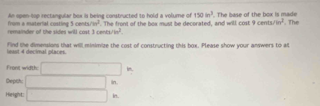 An open-top rectangular box is being constructed to hold a volume of 150in^3. The base of the box is made 
from a material costing 5cents/in^2. The front of the box must be decorated, and will cos t9cents/in^2. The 
remainder of the sides will cost 3cents/in^2. 
Find the dimensions that will minimize the cost of constructing this box. Please show your answers to at 
least 4 decimal places. 
Front width: □ in. ^circ 
Depth: □ in. 
Height: □ in.