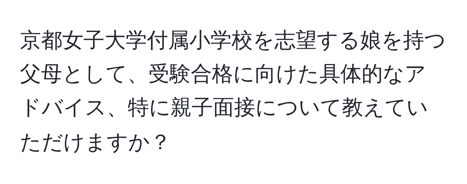 京都女子大学付属小学校を志望する娘を持つ父母として、受験合格に向けた具体的なアドバイス、特に親子面接について教えていただけますか？