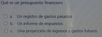 Qué es un presupuesto financiero
a. Un registro de gastos pasados
b. Un informe de impuestos
c. Una proyección de ingresos y gastos futuros