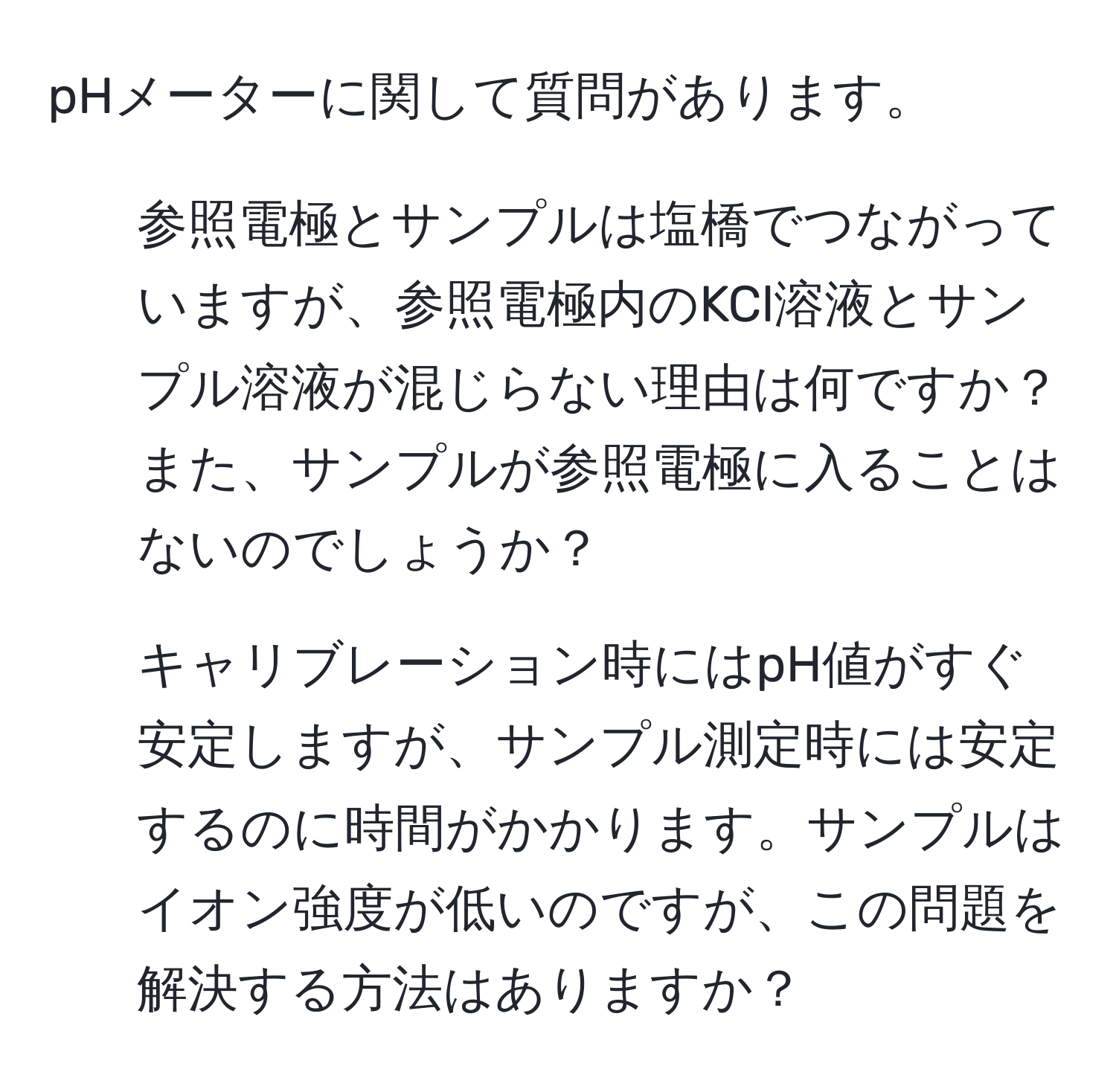 pHメーターに関して質問があります。  
1) 参照電極とサンプルは塩橋でつながっていますが、参照電極内のKCl溶液とサンプル溶液が混じらない理由は何ですか？また、サンプルが参照電極に入ることはないのでしょうか？  
2) キャリブレーション時にはpH値がすぐ安定しますが、サンプル測定時には安定するのに時間がかかります。サンプルはイオン強度が低いのですが、この問題を解決する方法はありますか？