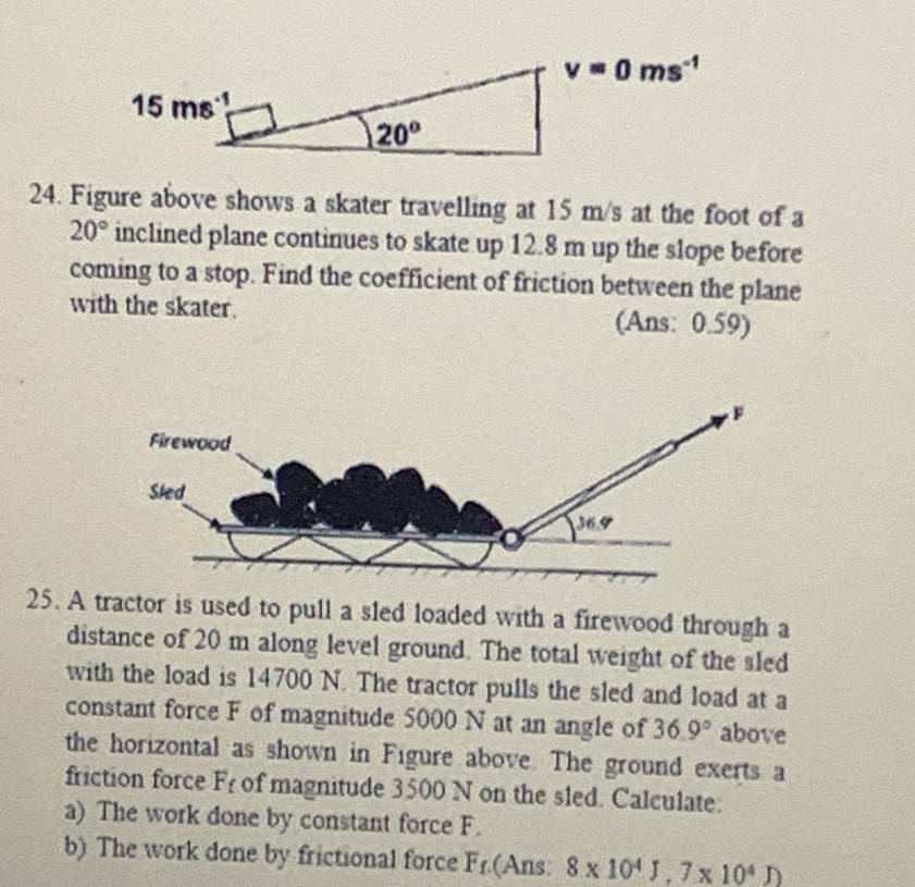 Figure above shows a skater travelling at 15 m/s at the foot of a
20° inclined plane continues to skate up 12.8 m up the slope before
coming to a stop. Find the coefficient of friction between the plane
with the skater. (Ans: 0.59)
25. A tractor is used to pull a sled loaded with a firewood through a
distance of 20 m along level ground. The total weight of the sled
with the load is 14700 N. The tractor pulls the sled and load at a
constant force F of magnitude 5000 N at an angle of 36.9° above
the horizontal as shown in Figure above. The ground exerts a
friction force F_t of magnitude 3500 N on the sled. Calculate:
a) The work done by constant force F.
b) The work done by frictional force F1.(Ans: 8* 10^4J,7* 10^4J)