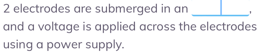 2 electrodes are submerged in an_ 
and a voltage is applied across the electrodes 
using a power supply.