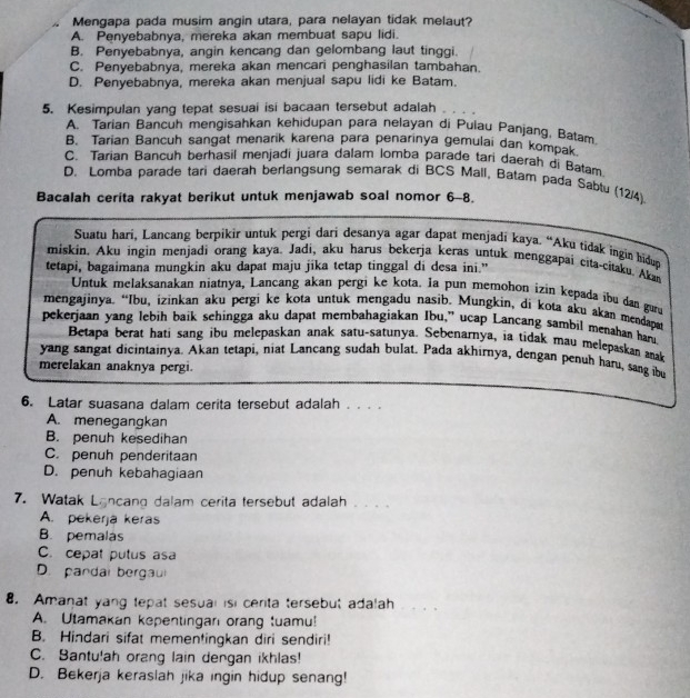 Mengapa pada musim angin utara, para nelayan tidak melaut?
A. Penyebabnya, mereka akan membuat sapu lidi.
B. Penyebabnya, angin kencang dan gelombang laut tinggi.
C. Penyebabnya, mereka akan mencari penghasilan tambahan.
D. Penyebabnya, mereka akan menjual sapu lidi ke Batam.
5. Kesimpulan yang tepat sesuai isi bacaan tersebut adalah
A. Tarian Bancuh mengisahkan kehidupan para nelayan di Pulau Panjang, Batam
B. Tarian Bancuh sangat menarik karena para penarinya gemulai dan kompak
C. Tarian Bancuh berhasil menjadi juara dalam lomba parade tari daerah di Batam
D. Lomba parade tari daerah berlangsung semarak di BCS Mall, Batam pada Sabtu (12/4)
Bacalah cerita rakyat berikut untuk menjawab soal nomor 6-8.
Suatu hari, Lancang berpikir untuk pergi dari desanya agar dapat menjadi kaya. “Aku tidak ingin hidug
miskin. Aku ingin menjadi orang kaya. Jadi, aku harus bekerja keras untuk menggapai cita-citaku. Aka
tetapi, bagaimana mungkin aku dapat maju jika tetap tinggal di desa ini.”
Untuk melaksanakan niatnya, Lancang akan pergi ke kota. Ia pun memohon izin kepada ibu dan guru
mengajinya. “Ibu, izinkan aku pergi ke kota untuk mengadu nasib. Mungkin, di kota aku akan mendapa
pekerjaan yang lebih baik sehingga aku dapat membahagiakan Ibu,” ucap Lancang sambil menahan har
Betapa berat hati sang ibu melepaskan anak satu-satunya. Sebenarnya, ia tidak mau melepaskan aak
yang sangat dicintainya. Akan tetapi, niat Lancang sudah bulat. Pada akhirnya, dengan penuh haru, sang ibu
merelakan anaknya pergi.
6. Latar suasana dalam cerita tersebut adalah . . . .
A. menegangkan
B. penuh kesedihan
C. penuh penderitaan
D. penuh kebahagiaan
7. Watak Lancang dalam cerita tersebut adalah . . . .
A. pekerja keras
B. pemalas
C. cepat putus asa
D. pandal bergaui
8. Amanat yang tepat sesual isi cerita tersebut adalah
A. Utamakan kepentingar orang tuamu!
B. Hindari sifat mementingkan diri sendiri!
C. Bantu!ah orang lain dengan ikhlas!
D. Bekerja keraslah jika ingin hidup senang!