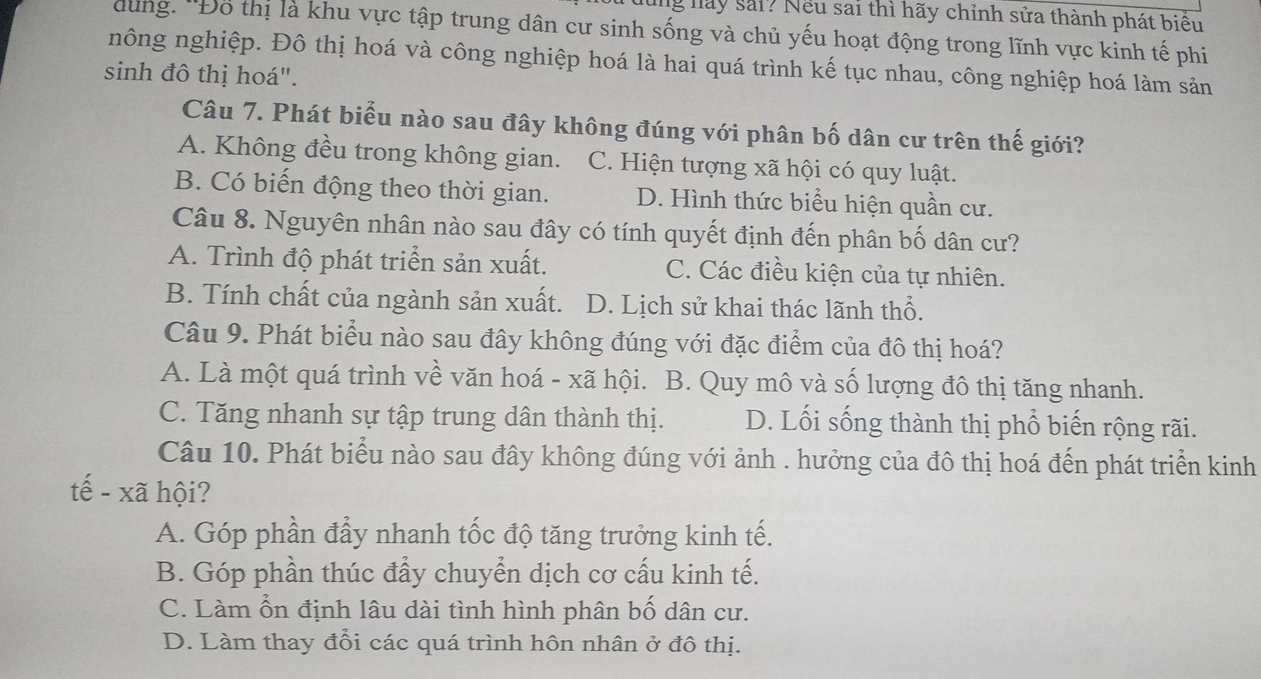 lay sải? Nếu sai thì hãy chỉnh sửa thành phát biểu
dung. ''Đô thị là khu vực tập trung dân cư sinh sống và chủ yếu hoạt động trong lĩnh vực kinh tế phi
nông nghiệp. Đô thị hoá và công nghiệp hoá là hai quá trình kế tục nhau, công nghiệp hoá làm sản
sinh đô thị hoá".
Câu 7. Phát biểu nào sau đây không đúng với phân bố dân cư trên thế giới?
A. Không đều trong không gian. C. Hiện tượng xã hội có quy luật.
B. Có biến động theo thời gian. D. Hình thức biểu hiện quần cư.
Câu 8. Nguyên nhân nào sau đây có tính quyết định đến phân bố dân cư?
A. Trình độ phát triển sản xuất. C. Các điều kiện của tự nhiên.
B. Tính chất của ngành sản xuất. D. Lịch sử khai thác lãnh thổ.
Câu 9. Phát biểu nào sau đây không đúng với đặc điểm của đô thị hoá?
A. Là một quá trình về văn hoá - xã hội. B. Quy mô và số lượng đô thị tăng nhanh.
C. Tăng nhanh sự tập trung dân thành thị. D. Lối sống thành thị phổ biến rộng rãi.
Câu 10. Phát biểu nào sau đây không đúng với ảnh . hưởng của đô thị hoá đến phát triển kinh
tể kã hội?
A. Góp phần đẩy nhanh tốc độ tăng trưởng kinh tế.
B. Góp phần thúc đẩy chuyển dịch cơ cấu kinh tế.
C. Làm ổn định lâu dài tình hình phân bố dân cư.
D. Làm thay đổi các quá trình hôn nhân ở đô thị.