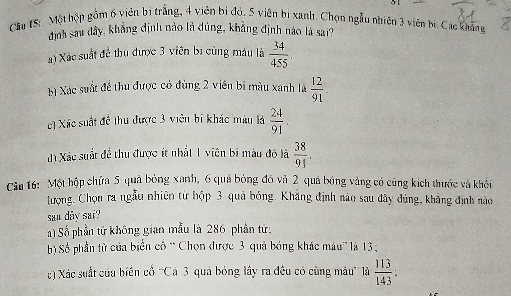 Một hộp gồm 6 viên bì trắng, 4 viên bị đó, 5 viên bị xanh. Chọn ngẫu nhiên 3 viên bị. Các khẳng
định sau đây, khằng định nào là đúng, khắng định nào là sai?
a) Xác suất để thu được 3 viên bi cùng màu là  34/455 .
b) Xác suất đề thu được có đúng 2 viên bi màu xanh là  12/91 .
c) Xác suất để thu được 3 viên bi khác màu là  24/91 .
d) Xác suất đề thu được ít nhất 1 viên bi màu đỏ là  38/91 . 
Câu 16: Một hộp chứa 5 quả bóng xanh, 6 quả bóng đỏ và 2 quả bóng vàng có cùng kích thước và khối
lượng. Chọn ra ngẫu nhiên từ hộp 3 quả bóng. Khẳng định nào sau đây đúng, khẳng định nào
sau đây sai?
a) Số phần tử không gian mẫu là 286 phần tử;
b) Số phần tử của biến cố “ Chọn được 3 quả bóng khác màu” là 13;
c) Xác suất của biển cố “Cả 3 quả bóng lấy ra đều có cùng màu” là  113/143 