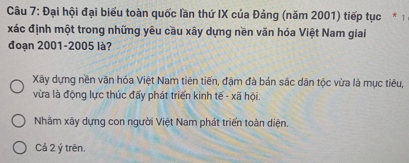 Đại hội đại biểu toàn quốc lần thứ IX của Đảng (năm 2001) tiếp tục * 1
xác định một trong những yêu cầu xây dựng nền văn hóa Việt Nam giai
đoạn 2001-2005 là?
Xây dựng nền văn hóa Việt Nam tiên tiến, đậm đà bản sắc dân tộc vừa là mục tiêu,
vừa là động lực thúc đẩy phát triển kinh tế - xã hội.
Nhằm xây dựng con người Việt Nam phát triển toàn diện.
Cả 2 ý trên.