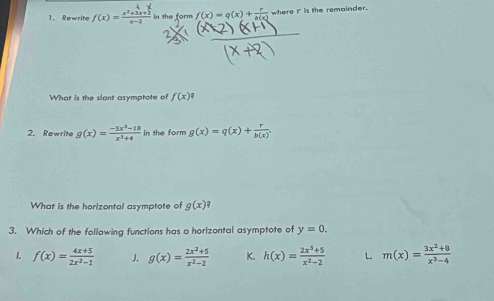 Rewrite f(x)= (x^2+3x+2)/x-2  In the form f(x)=q(x)+ r/b(x)  where r is the remainder.
What is the slant asymptote of f(x) ?
2. Rewrite g(x)= (-5x^3-18)/x^3+4  in the form g(x)=q(x)+ r/b(x) . 
What is the horizontal asymptote of g(x) 2
3. Which of the following functions has a horizontal asymptote of y=0.
1. f(x)= (4x+5)/2x^2-1  J g(x)= (2x^2+5)/x^2-2  K. h(x)= (2x^3+5)/x^2-2  L. m(x)= (3x^2+8)/x^3-4 