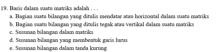 Baris dalam suatu matriks adalah . . .
a. Bagian suatu bilangan yang ditulis mendatar atau horizontal dalam suatu matriks
b. Bagian suatu bilangan yang ditulis tegak atau vertikal dalam suatu matriks
c. Susunan bilangan dalam matriks
d. Susunan bilangan yang membentuk garis lurus
e. Susunan bilangan dalam tanda kurung