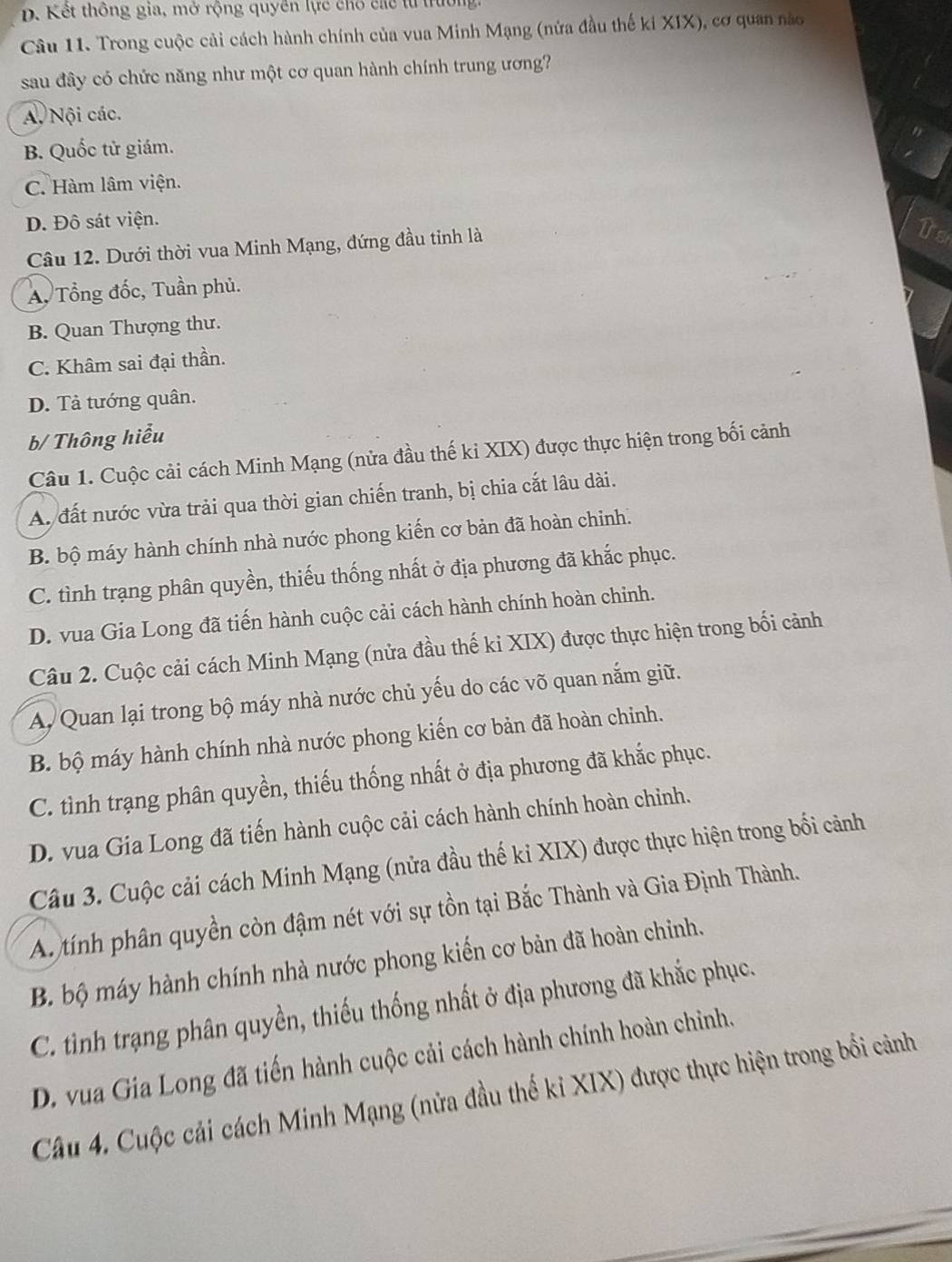 D. Kết thông gia, mở rộng quyền lực chố các từ trường
Câu 11. Trong cuộc cải cách hành chính của vua Minh Mạng (nửa đầu thế ki XIX), cơ quan nào
sau đây có chức năng như một cơ quan hành chính trung ương?
A. Nội các.
B. Quốc tử giám.
C. Hàm lâm viện.
D. Đô sát viện.
Câu 12. Dưới thời vua Minh Mạng, đứng đầu tinh là
A. Tổng đốc, Tuần phủ.
B. Quan Thượng thư.
C. Khâm sai đại thần.
D. Tả tướng quân.
b/ Thông hiểu
Câu 1. Cuộc cải cách Minh Mạng (nửa đầu thế ki XIX) được thực hiện trong bối cảnh
A. đất nước vừa trải qua thời gian chiến tranh, bị chia cắt lâu dài.
B. bộ máy hành chính nhà nước phong kiến cơ bản đã hoàn chinh.
C. tình trạng phân quyền, thiếu thống nhất ở địa phương đã khắc phục.
D. vua Gia Long đã tiến hành cuộc cải cách hành chính hoàn chỉnh.
Câu 2. Cuộc cải cách Minh Mạng (nửa đầu thế ki XIX) được thực hiện trong bối cảnh
A, Quan lại trong bộ máy nhà nước chủ yếu do các võ quan nắm giữ.
B. bộ máy hành chính nhà nước phong kiến cơ bản đã hoàn chỉnh.
C. tình trạng phân quyền, thiếu thống nhất ở địa phương đã khắc phục.
D. vua Gia Long đã tiến hành cuộc cải cách hành chính hoàn chỉnh.
Câu 3. Cuộc cải cách Minh Mạng (nửa đầu thế ki XIX) được thực hiện trong bối cảnh
A tính phân quyền còn đậm nét với sự tồn tại Bắc Thành và Gia Định Thành.
B. bộ máy hành chính nhà nước phong kiến cơ bản đã hoàn chỉnh.
C. tinh trạng phân quyền, thiếu thống nhất ở địa phương đã khắc phục.
D. vua Gia Long đã tiến hành cuộc cải cách hành chính hoàn chỉnh.
Câu 4. Cuộc cải cách Minh Mạng (nửa đầu thế kỉ XIX) được thực hiện trong bối cảnh