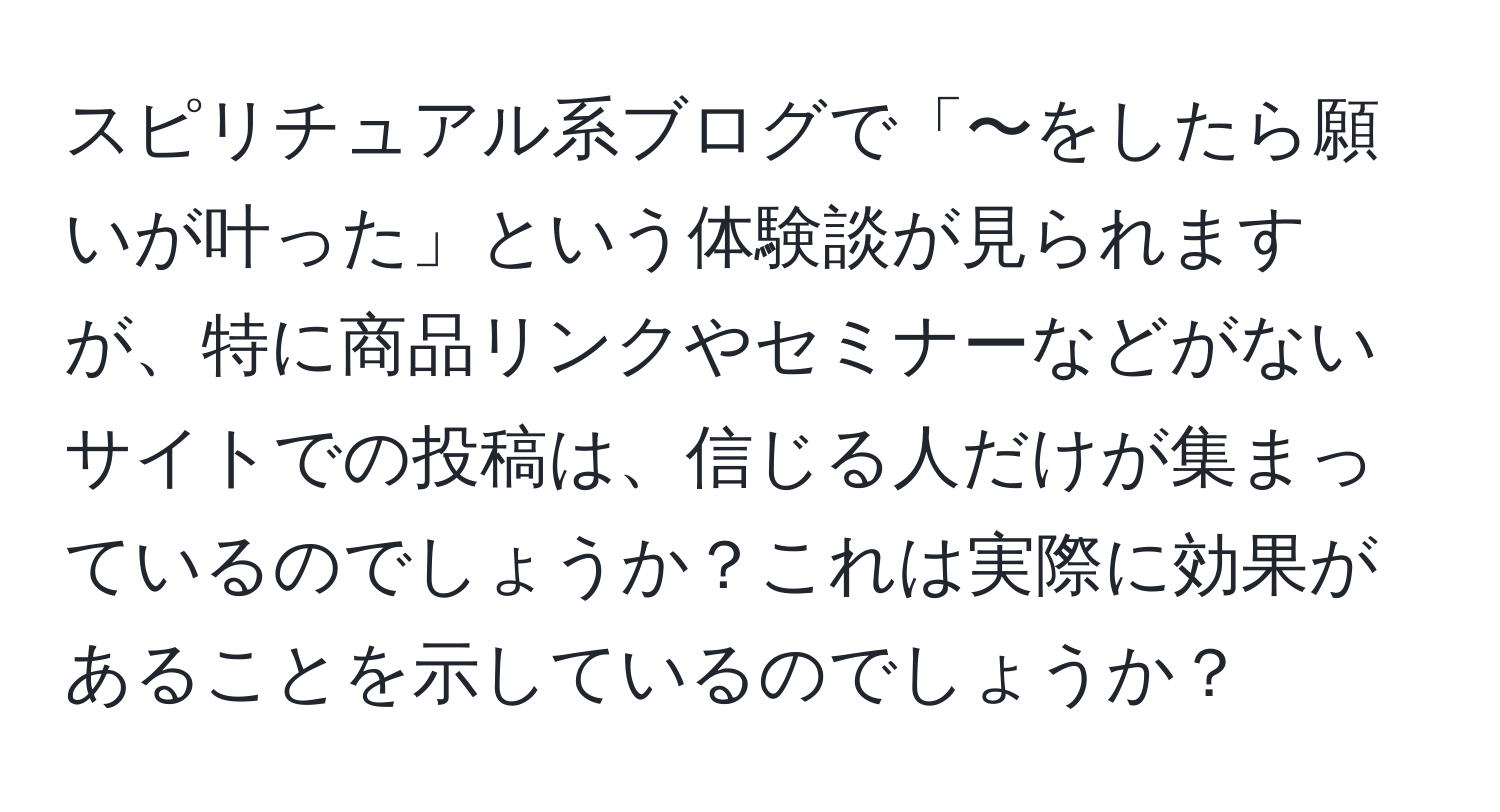 スピリチュアル系ブログで「〜をしたら願いが叶った」という体験談が見られますが、特に商品リンクやセミナーなどがないサイトでの投稿は、信じる人だけが集まっているのでしょうか？これは実際に効果があることを示しているのでしょうか？