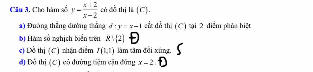 Cho hàm số y= (x+2)/x-2  có đồ thị là (C). 
a) Đường thắng đường thắng d:y=x-1 cắt đồ thị (C) tại 2 điểm phân biệt 
b) Hàm số nghịch biến trên Rvee  2 Đ 
c) Đồ thị (C) nhận điểm I(1;1) làm tâm đối xứng. 
d) Đồ thị (C) có đường tiệm cận đứng x=2. D