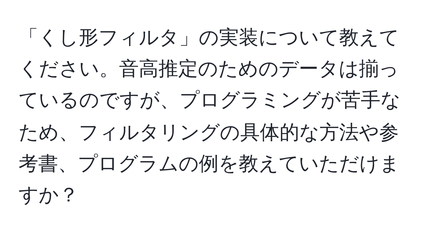 「くし形フィルタ」の実装について教えてください。音高推定のためのデータは揃っているのですが、プログラミングが苦手なため、フィルタリングの具体的な方法や参考書、プログラムの例を教えていただけますか？