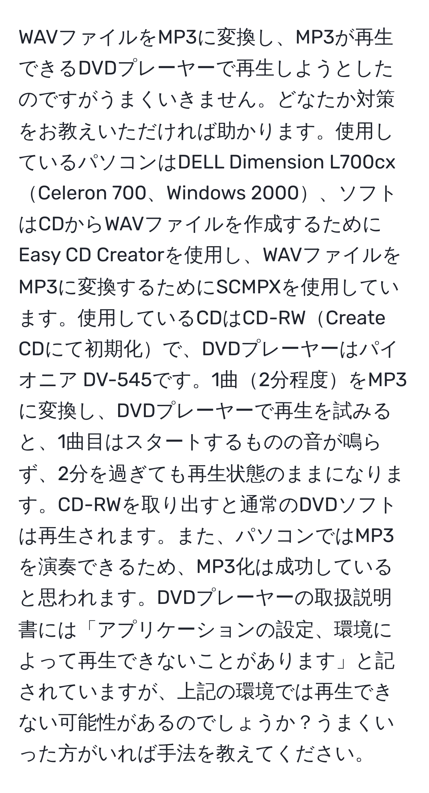 WAVファイルをMP3に変換し、MP3が再生できるDVDプレーヤーで再生しようとしたのですがうまくいきません。どなたか対策をお教えいただければ助かります。使用しているパソコンはDELL Dimension L700cxCeleron 700、Windows 2000、ソフトはCDからWAVファイルを作成するためにEasy CD Creatorを使用し、WAVファイルをMP3に変換するためにSCMPXを使用しています。使用しているCDはCD-RWCreate CDにて初期化で、DVDプレーヤーはパイオニア DV-545です。1曲2分程度をMP3に変換し、DVDプレーヤーで再生を試みると、1曲目はスタートするものの音が鳴らず、2分を過ぎても再生状態のままになります。CD-RWを取り出すと通常のDVDソフトは再生されます。また、パソコンではMP3を演奏できるため、MP3化は成功していると思われます。DVDプレーヤーの取扱説明書には「アプリケーションの設定、環境によって再生できないことがあります」と記されていますが、上記の環境では再生できない可能性があるのでしょうか？うまくいった方がいれば手法を教えてください。