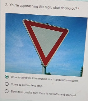 You're approaching this sign, what do you do? *
Drive around the intersection in a triangular formation.
Come to a complete stop.
Slow down, make sure there is no traffic and proceed.