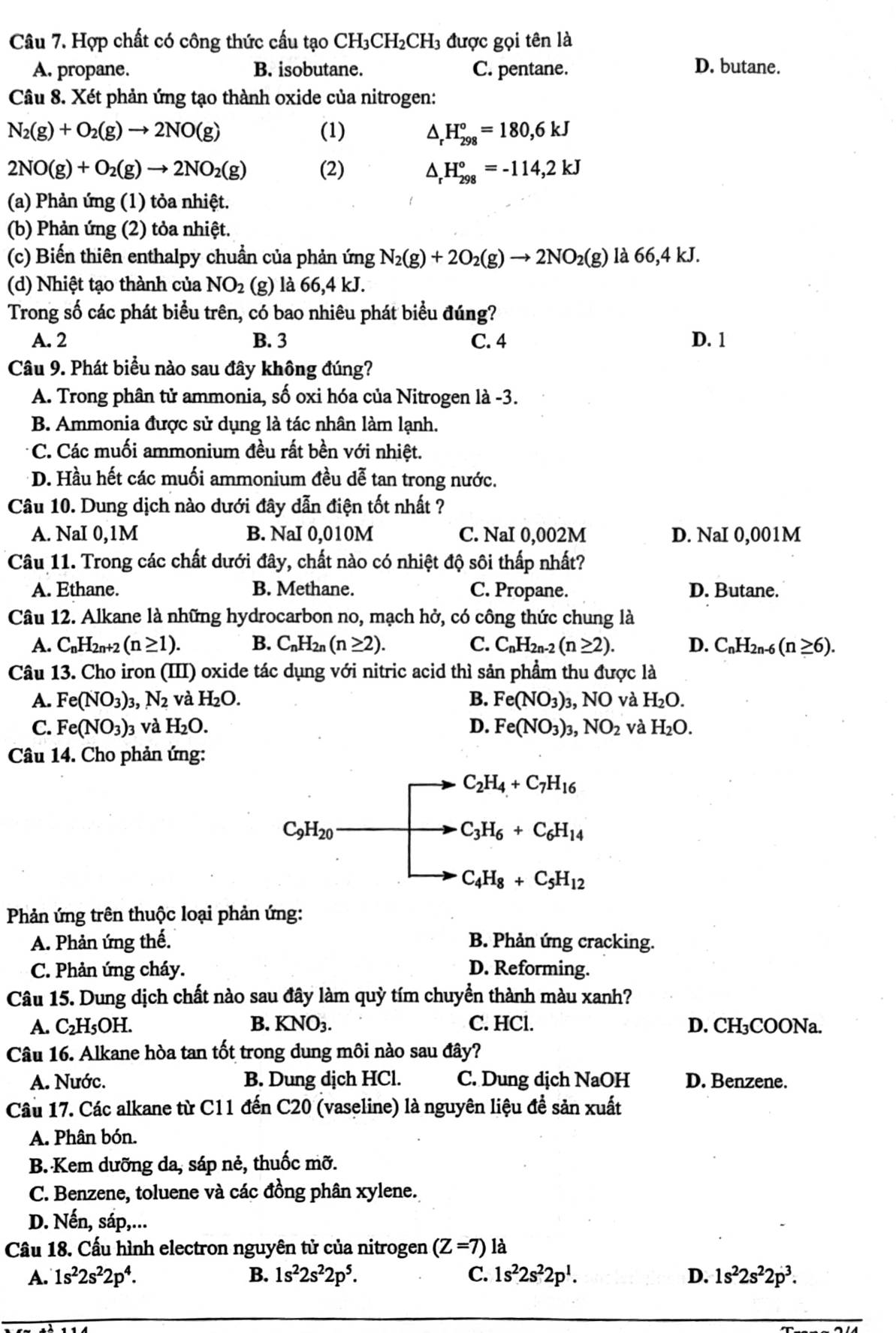 Hợp chất có công thức cấu tạo Cl H_3CH_2 CH3 được gọi tên là
A. propane. B. isobutane. C. pentane. D. butane.
Câu 8. Xét phản ứng tạo thành oxide của nitrogen:
N_2(g)+O_2(g)to 2NO(g) (1) △ _rH_(298)°=180,6kJ
2NO(g)+O_2(g)to 2NO_2(g) (2) H_(298)°=-114,2kJ
(a) Phản ứng (1) tỏa nhiệt.
(b) Phản ứng (2) tỏa nhiệt.
(c) Biến thiên enthalpy chuẩn của phản ứng N_2(g)+2O_2(g)to 2NO_2(g) là 66,4 kJ.
(d) Nhiệt tạo thành của NO_2 (g) là 66,4 kJ.
Trong số các phát biểu trên, có bao nhiêu phát biểu đúng?
A. 2 B. 3 C. 4 D. 1
Câu 9. Phát biểu nào sau đây không đúng?
A. Trong phân tử ammonia, số oxi hóa của Nitrogen là -3.
B. Ammonia được sử dụng là tác nhân làm lạnh.
C. Các muối ammonium đều rất bền với nhiệt.
D. Hầu hết các muối ammonium đều dễ tan trong nước.
Câu 10. Dung dịch nào dưới đây dẫn điện tốt nhất ?
A. NaI 0,1M B. NaI 0,010M C. NaI 0,002M D. NaI 0,001M
Câu 11. Trong các chất dưới đây, chất nào có nhiệt độ sôi thấp nhất?
A. Ethane. B. Methane. C. Propane. D. Butane.
Câu 12. Alkane là những hydrocarbon no, mạch hở, có công thức chung là
A. C_nH_2n+2(n≥ 1). B. C_nH_2n(n≥ 2). C. C_nH_2n-2(n≥ 2). D. C_nH_2n-6 (n≥ 6).
Câu 13. Cho iron (III) oxide tác dụng với nitric acid thì sản phẩm thu được là
A. Fe(NO_3) 3. N_2 và H_2O. B. Fe(NO_3)_3,NO và H_2O.
C. Fe(NO_3) 3 và H_2O. D. Fe(NO_3)_3,NO_2 và H_2O.
Câu 14. Cho phản ứng:
C_2H_4+C_7H_16
C_9H_20
C_3H_6+C_6H_14
C_4H_8+C_5H_12
Phản ứng trên thuộc loại phản ứng:
A. Phản ứng thế. B. Phản ứng cracking.
C. Phản ứng cháy. D. Reforming.
Câu 15. Dung dịch chất nào sau đây làm quỳ tím chuyển thành màu xanh?
A. C_2H_5OH. B. KNO_3. C. HCl. D. CH₃COONa.
Câu 16. Alkane hòa tan tốt trong dung môi nào sau đây?
A. Nước. B. Dung dịch HCl. C. Dung dịch NaOH D. Benzene.
Câu 17. Các alkane từ C11 đến C20 (vaseline) là nguyên liệu đề sản xuất
A. Phân bón.
B. Kem dưỡng da, sáp nẻ, thuốc mỡ.
C. Benzene, toluene và các đồng phân xylene.
D. Nến, sáp,...
Câu 18. Cấu hình electron nguyên tử của nitrogen (Z=7) là
A. 1s^22s^22p^4. B. 1s^22s^22p^5. C. 1s^22s^22p^1. D. 1s^22s^22p^3.