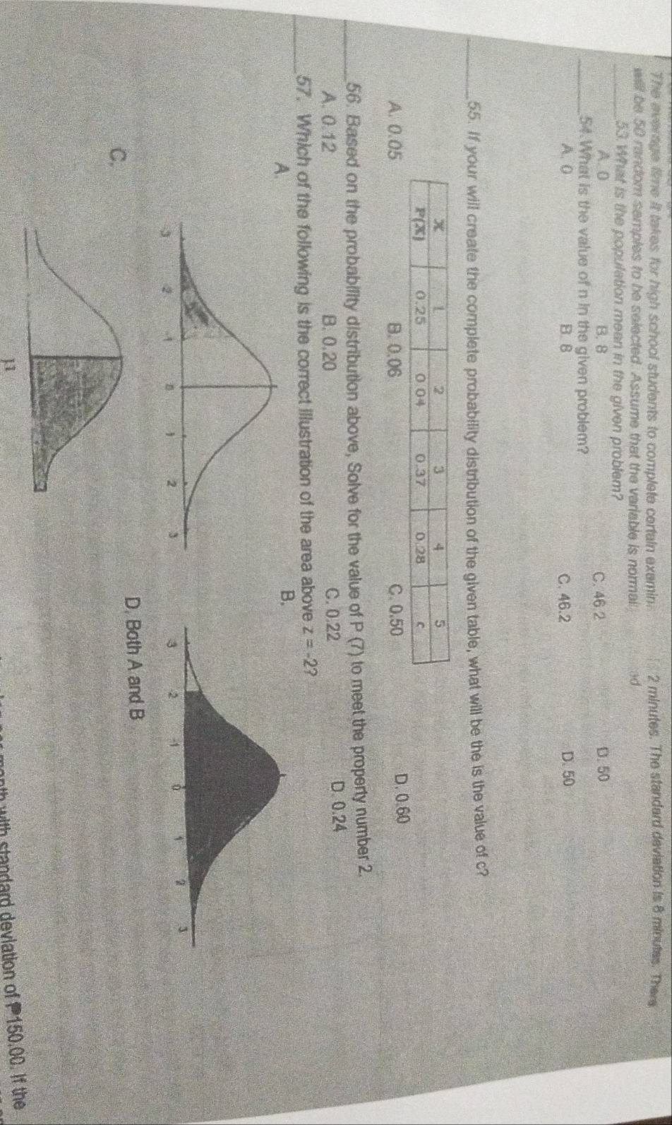 The everage fime it takes for high school students to complete certain exemin. 2 minutes. The standard deviation is 8 minutes. There
will be 50 random semples to be selected. Assume that the variable is normall ad
_53.What is the population mean in the given problem?
A. 0 B. 8 C. 46 2 D. 50
_54. What is the value of n in the given problem?
A. 0 B. 8 C. 46.2 D. 50
_55. If your will create the complete probability distribution of the given table, what will be the is the value of c?
A. 0.05 B. 0.06 C. 0.50D. 0.60
_56. Based on the probability distribution above, Solve for the value of P (7) to meet the property number 2.
A. 0.12 B. 0.20 C. 0.22 D. 0.24
_57. Which of the following is the correct illustration of the area above z=-2 ?
A.
B

C. D. Both A and B
μ
nth with standard devlation of 150.00. If the