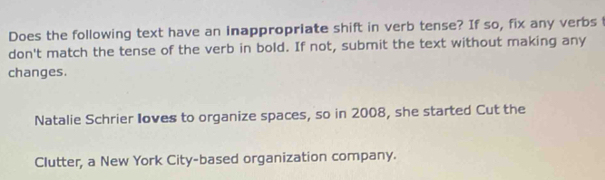 Does the following text have an inappropriate shift in verb tense? If so, fix any verbs 
don't match the tense of the verb in bold. If not, submit the text without making any 
changes. 
Natalie Schrier Ioves to organize spaces, so in 2008, she started Cut the 
Clutter, a New York City-based organization company.