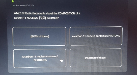 Last Answered 17/11/24
Which of these statements about the COMPOSITION of a
carbon- 11 NUCLEUS (²C) Is correct?
[BOTH of these] A carbon- 11 nucieus contains 6 PROTONS
A carbon- 11 nucleus contains 6 [NEITHER of these]
NEUTRONS