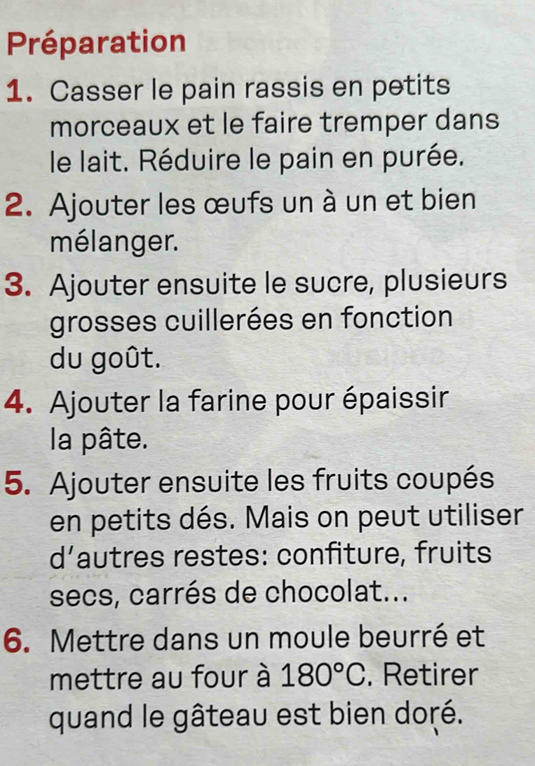 Préparation 
1. Casser le pain rassis en petits 
morceaux et le faire tremper dans 
le lait. Réduire le pain en purée. 
2. Ajouter les œufs un à un et bien 
mélanger. 
3. Ajouter ensuite le sucre, plusieurs 
grosses cuillerées en fonction 
du goût. 
4. Ajouter la farine pour épaissir 
la pâte. 
5. Ajouter ensuite les fruits coupés 
en petits dés. Mais on peut utiliser 
d’autres restes: confiture, fruits 
secs, carrés de chocolat... 
6. Mettre dans un moule beurré et 
mettre au four à 180°C. Retirer 
quand le gâteau est bien doré.