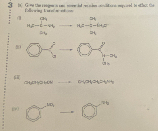 3 (a) Give the reagents and essential reaction conditions required to effect the
following transformations:
(i) H_3C-C_O--NH_3to H_3C-O-beginarrayr CHC-+ C-_5H_3
(i
(iii)
CH_3CH_2CH_2CNto CH_3CH_2CH_2CH_2NH_2
(iv) bigcirc^(100)