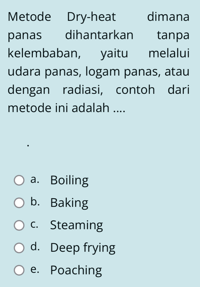 Metode Dry-heat dimana
panas dihantarkan tanpa
kelembaban, yaitu melalui
udara panas, logam panas, atau
dengan radiasi, contoh dari
metode ini adalah ....
a. Boiling
b. Baking
c. Steaming
d. Deep frying
e. Poaching