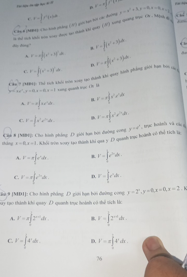 D. V=π ∈tlimits _0f(x)
Tài liệu ôn tập học kì II
Tài liện
C. V=∈tlimits _0^(1f^2)(x)dx.
Cân 6 [MD1]: Cho hình phầng (//) giới hạn bởi các đường y=x^2+3,y=0,x=0,x=2
Câu
tã thể tích khối tròn xoay được tạo thành khi quay (/) xung quang trục Ox . Mệnh đề
duờn
đây đùng?
A. I'=π ∈tlimits _0^(1(x^2)+3)^2dx. B. I'=∈tlimits _0^(1(x^2)+3)dx.
C. V=∈tlimits _0^(1(x^2)+3)^2dx. D. V=π ∈tlimits _0^(1(x^2)+3)dx.
dư
C
Câu 7 [MĐ1]: Thể tích khổi tròn xoay tạo thành khi quay hình phẳng giới hạn bởi các

y=x.e^x,y=0,x=0,x=1 xung quanh trục Ox là
A. V=π ∈tlimits _0^(lx.e^x)dx.
B. V=π ∈tlimits _0^(lx^2).e^xdx
C. V=∈tlimits _0^(1x^2).e^(2x)dx.
D. V=π ∈tlimits _0^(lx^2).e^(2x)dx.
Cân 8 [MD1]: Cho hình phẳng D giới hạn bởi đường cong y=e^x ,  trục hoành và các đ
thǎng x=0,x=1. Khổi tròn xoay tạo thành khi qua y D quanh trục hoành có thể tích là:
A. V=π ∈tlimits _0^(le^x)dx. V=∈tlimits _0^(le^2x)dx.
B.
C. V=π ∈tlimits _0^(1e^2x)dx. V=∈tlimits _0^(le^x)dx.
D.
Câu 9 [MĐ1]: Cho hình phẳng D giới hạn bởi đường cong y=2^x,y=0,x=0,x=2. K
bay tạo thành khi quay D quanh trục hoành có thể tích là:
A. V=π ∈tlimits _0^(22^x+1)dx. V=∈tlimits _0^(22^x+1)dx.
B.
C. V=∈tlimits _0^(24^x)dx. V=π ∈tlimits _0^(24^x)dx.
D.
76