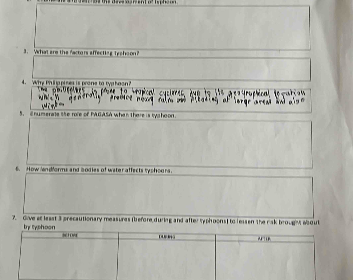 destrus the development of typhoon. 
3. What are the factors affecting typhoon? 
4. Why Philippines is prone to typhoon? 
5. Enumerate the role of PAGASA when there is typhoon. 
6. How landforms and bodies of water affects typhoons. 
7. Give at least 3 precautionary measures (before,during and after typhoons) to lessen the risk brought about