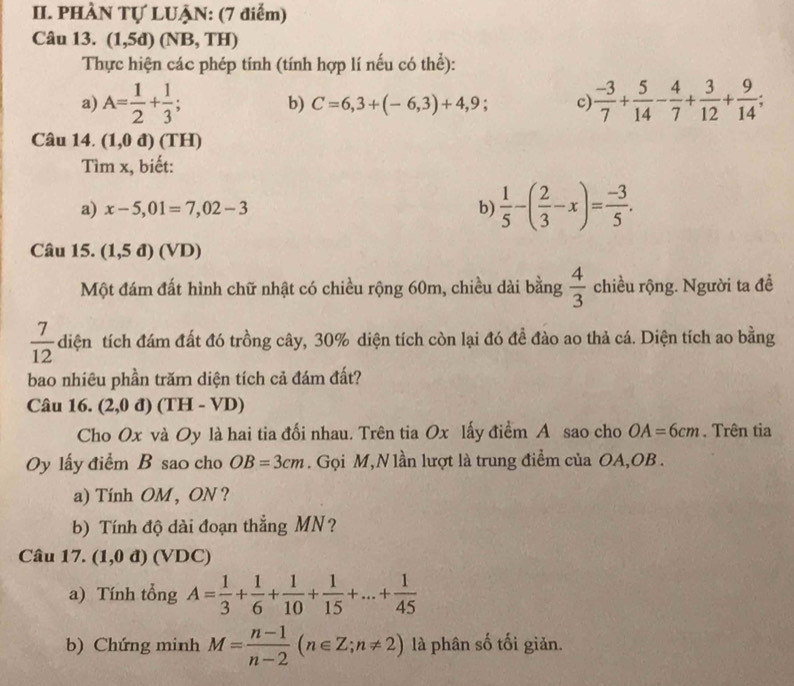 PHÀN Tự LUẠN: (7 điểm)
Câu 13. (1,5d)(NB,TH)
Thực hiện các phép tính (tính hợp lí nếu có thể):
a) A= 1/2 + 1/3 ; b) C=6,3+(-6,3)+4,9; c)  (-3)/7 + 5/14 - 4/7 + 3/12 + 9/14 ;
Câu 14. (1,0d)(TH)
Tìm x, biết:
a) x-5,01=7,02-3 b)  1/5 -( 2/3 -x)= (-3)/5 .
Câu 15. (1,5d) (VD)
Một đám đất hình chữ nhật có chiều rộng 60m, chiều dài bằng  4/3  chiều rộng. Người ta đề
 7/12  diện tích đám đất đó trồng cây, 30% diện tích còn lại đó đề đào ao thả cá. Diện tích ao bằng
bao nhiêu phần trăm diện tích cả đám đất?
Câu 16. (2,0d)(TH-VD)
Cho Ox và Oy là hai tia đối nhau. Trên tia Ox lấy điểm A sao cho OA=6cm. Trên tia
Oy lấy điểm B sao cho OB=3cm. Gọi M,N lần lượt là trung điểm của OA,OB .
a) Tính OM , ON ?
b) Tính độ dài đoạn thẳng MN?
Câu 17. (1,0d)( /DC)
a) Tính tổng A= 1/3 + 1/6 + 1/10 + 1/15 +...+ 1/45 
b) Chứng minh M= (n-1)/n-2 (n∈ Z;n!= 2) là phân số tối giản.