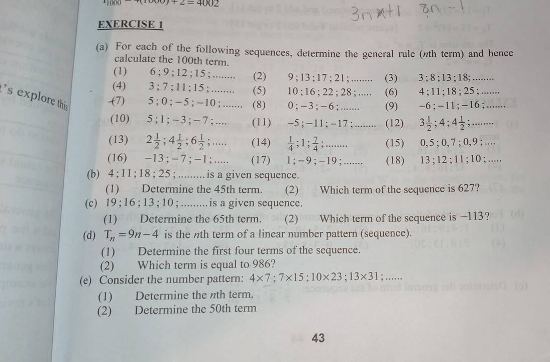 ^11000-100)+2=4002
EXERCISE 1
(a) For each of the following sequences, determine the general rule (nth term) and hence
calculate the 100th term.
(1) 6 ; 9 ; 12 ; 15 ; ........ (2) 9 ; 13 ; 17 ; 21 ; ........ (3) 3 ; 8 ; 13 ; 18; ........
(4) 3 ; 7 ; 11 ; 15 ; ........ (5) 10 ; 16 ; 22 ; 28 ; ..... (6) 4 ; 11 ; 18 ; 25 ; .......
s explore this (7) 5 ; 0 ; − 5 ; −10 ; ....... (8) 0 ; − 3 ;− 6 ; ........ (9) -6 ; - 11 ;-16 ; .......
(10) 5 ; 1 ; − 3 ; − 7 ; .... (11) −5 ; −11 ; −17 ; ........ (12) 3÷;4; 4 1/2 ; ......
(13) 2 1/2 ;4 1/2 ;6 1/2 ;.... (14) ; 1; 7/4 ...... (15) 0, 5 ; 0, 7 ; 0,9 ; ....
(16) −13 ; − 7 ; −1 ; ..... (17) 1;−9;-19;....... (18) 13 ; 12 ; 11 ; 10 ; .....
(b) 4 ; 11 ; 18 ; 25 ; ......... is a given sequence.
(1) Determine the 45th term. (2) Which term of the sequence is 627?
(c) 19 ; 16 ; 13 ; 10 ; .........is a given sequence.
(1) Determine the 65th term.  (2) Which term of the sequence is −113?
(d) T_n=9n-4 is the nth term of a linear number pattern (sequence).
(1) Determine the first four terms of the sequence.
(2) Which term is equal to 986?
(e) Consider the number pattern: 4* 7;7* 15;10* 23;13* 31; …_
(1) Determine the nth term.
(2) Determine the 50th term
43