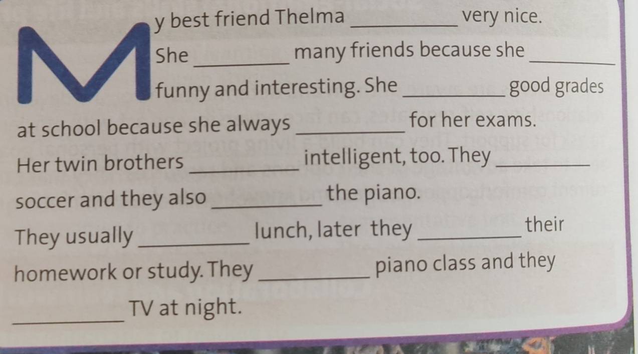 best friend Thelma _very nice. 
She _many friends because she_ 
funny and interesting. She _good grades 
at school because she always_ 
for her exams. 
Her twin brothers _intelligent, too. They_ 
soccer and they also _the piano. 
They usually_ 
lunch, later they_ 
their 
homework or study. They _piano class and they 
_ 
TV at night.