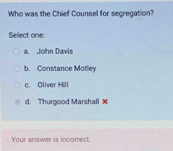 Who was the Chief Counsel for segregation?
Select one:
a. John Davis
b. Constance Motley
c. Oliver Hill
d. Thurgood Marshall ✘
Your answer is incorrect.