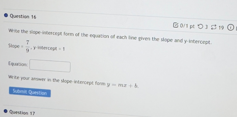 [0/1 pt つ 3 % 19 
Write the slope-intercept form of the equation of each line given the slope and y-intercept. 
Slope = 7/9  , y-intercept =1
Equation: □ 
Write your answer in the slope-intercept form y=mx+b. 
Submit Question 
Question 17