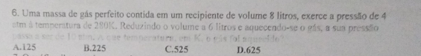 Uma massa de gás perfeito contida em um recipiente de volume 8 litros, exerce a pressão de 4
alm à temperatura de 280
litros e aquecendo-se o gás, a sua pressão
A. 125 B. 225 C. 525 D. 625