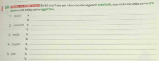 SS. peso La Scar a aa Scrivi una frase per ciascuno del seguenti indefiniti, usandoli una volta come pro- 
_ 
nome e una volta come aggettivo. 
_ 
t akun. a. 
D. 
2. clascuno a. 
_ 
b. 
_ 
3. molte a. 
_ 
b._ 
4. trappa a. 
_ 
b._ 
5. tale a._ 
b._