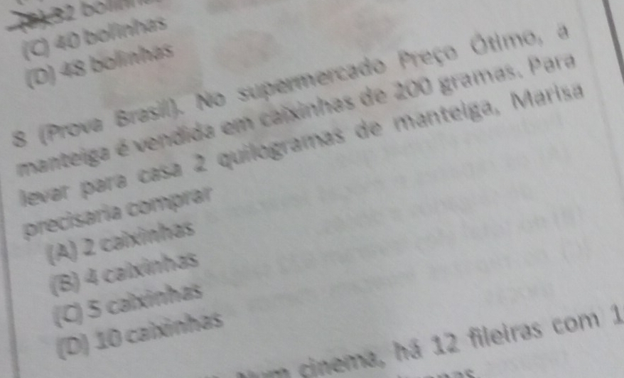 1 5 1
(C) 40 bolinhas
(D) 48 bolinhas
8 (Prova Brasil). No supermercado Preço Ótimo, a
manteiga é vendida em caixinhas de 200 gramas. Para
levar para casa 2 quilogramas de mantelga, Marisa
precisaría comprar
(A) 2 caixinhas
(B) 4 calxinhas
(C) 5 calxinhas
(D) 10 caixinhas
m cinema, há 12 fileiras com 1