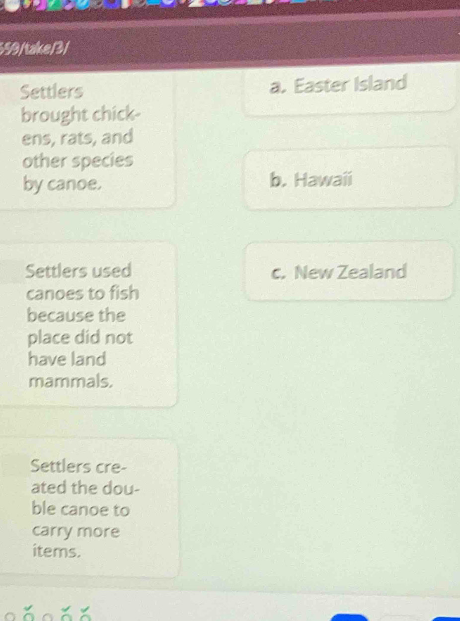 559/take/3/
Settlers a. Easter Island
brought chick-
ens, rats, and
other species
by canoe. b. Hawaii
Settlers used c. New Zealand
canoes to fish
because the
place did not
have land
mammals.
Settlers cre-
ated the dou-
ble canoe to
carry more
items.