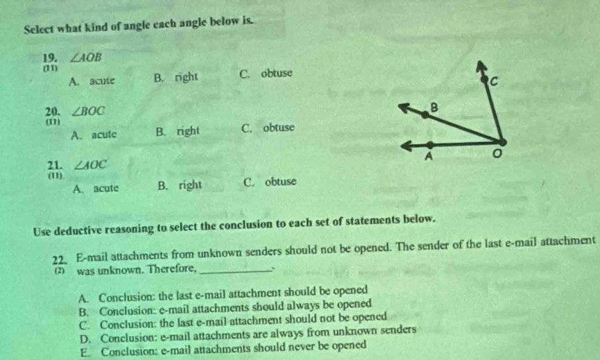 Select what kind of angle each angle below is.
19. ∠ AOB
(11)
A. acute B. right C. obtuse
20. ∠ BOC
(11)
A. acute B. right C. obtuse
21. ∠ AOC
(11)
A. acute B. right C. obtuse
Use deductive reasoning to select the conclusion to each set of statements below.
22. E-mail attachments from unknown senders should not be opened. The sender of the last e-mail attachment
(2) was unknown. Therefore,_
A. Conclusion: the last e-mail attachment should be opened
B. Conclusion: e-mail attachments should always be opened
C. Conclusion: the last e-mail attachment should not be opened
D. Conclusion: e-mail attachments are always from unknown senders
E. Conclusion: e-mail attachments should never be opened